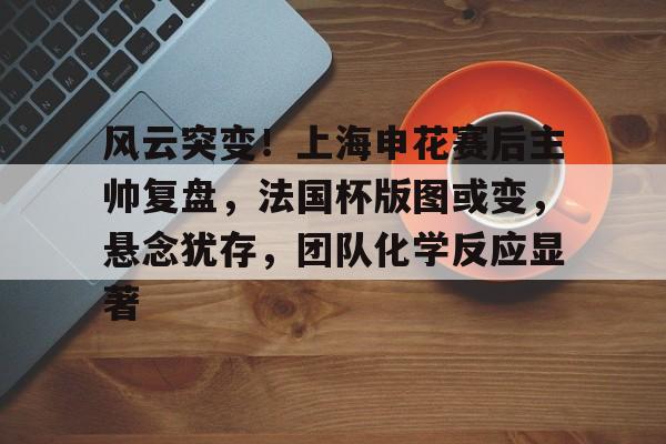开云电竞 -包含风云突变！上海申花赛后主帅复盘，法国杯版图或变，悬念犹存，团队化学反应显著的词条